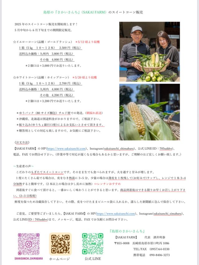 2025 年産朝採れ直送スイートコーンの予約開始致します！
5 月中旬から 6 月下旬までの期間限定販売。

☆イエローコーン(品種：ゴールドラッシュ) 
 ＊5/12 頃より収穫
1 箱（5 ㎏ １０～１２本） 2,500 円（税込）
送料込み価格：九州内 3,800 円（税込）
　　　　　　　その他 4,000 円（税込）
　　　＊2 個口は＋3,000 円でお送りいたします。

☆ホワイトコーン(品種：ホイップコーン) 
　　　＊5/20 頃より収穫
1 箱（5 ㎏ １０～１２本） 2,700 円（税込）
送料込み価格：九州内 4,000 円（税込）
　　　　　　　その他 4,200 円（税込）
　　　　＊2 個口は＋3,200 円でお送りいたします。

・ゆうパック（80 サイズ梱包）チルド便での発送。
・沖縄県、北海道は別途料金がかかりますので、ご相談下さい。
・振り込み(ゆうちょ銀行口座)によるお支払いとさせて頂きます。
・贈答用としての対応も致しますので、お気軽にご相談下さい。

《注文方法》
【SAKAI FARM】の HP(https://www.sakaisanchi.com)
＊プロフィール欄のリンクよりお願い致しますInstagram(sakaisanchi_shimabara)
公式 LINE(ID：705uddvs)
電話、FAX でお問合せ下さい。
(作業中等で対応が遅くなる場合もあるかと思いますが、ご理解のほど宜しくお願い致します。 ）

これからの天候等により発送のタイミングが変わる場合がありますが、イエローとホワイトを交互に作っていますので、6月下旬くらいまではご提供できると思います。

バイカラー、大和ルージュは7月以降の収穫予定です。
決まり次第お知らせ致しますので、宜しくお願い致します。

また、島原市ふるさと納税返礼品としてもお送りできますので、そちらの方もご利用下さい。

#SAKAIFARM#さかいさんち#さかいさんち島原#島原のさかいさんち#スイートコーン販売#スイートコーン予約#スイートコーン予約開始#スイートコーン農家#イエローコーン#ゴールドラッシュ#ホワイトコーン#ホイップコーン#産地直送#朝採れ直送#島原市ふるさと納税返礼品#ふるさと納税返礼品#ふるさと納税#美味しいを届けたい